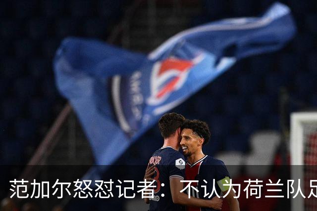范加尔怒怼记者：不认为荷兰队足球沉闷 为晋级骄傲
